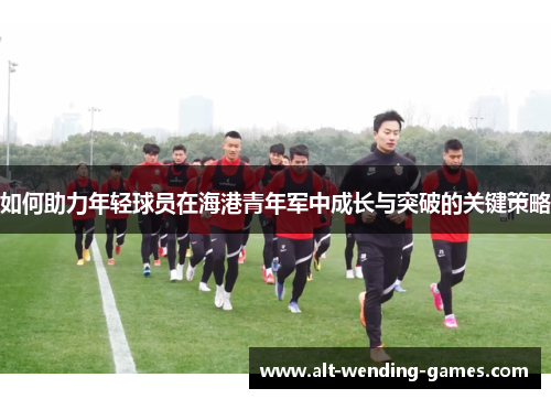 如何助力年轻球员在海港青年军中成长与突破的关键策略