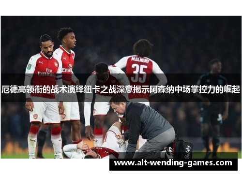 厄德高领衔的战术演绎纽卡之战深意揭示阿森纳中场掌控力的崛起
