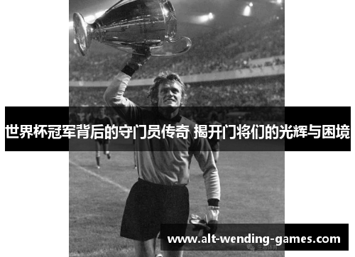 世界杯冠军背后的守门员传奇 揭开门将们的光辉与困境