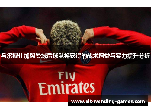 马尔穆什加盟曼城后球队将获得的战术增益与实力提升分析