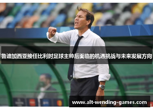 鲁迪加西亚接任比利时足球主帅后面临的机遇挑战与未来发展方向