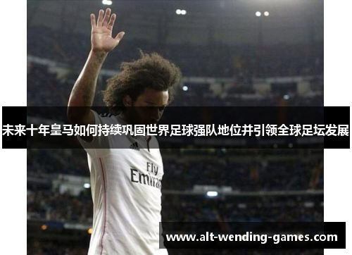 未来十年皇马如何持续巩固世界足球强队地位并引领全球足坛发展