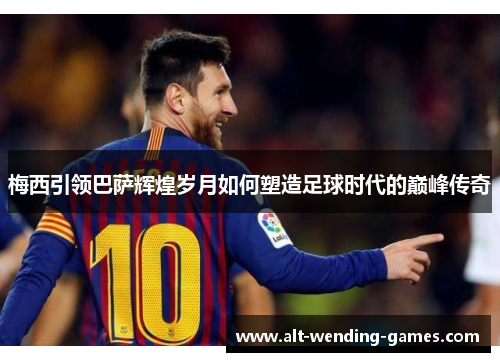 梅西引领巴萨辉煌岁月如何塑造足球时代的巅峰传奇