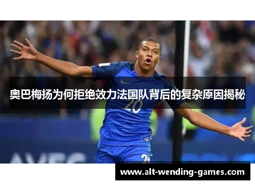 奥巴梅扬为何拒绝效力法国队背后的复杂原因揭秘