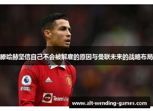 滕哈赫坚信自己不会被解雇的原因与曼联未来的战略布局