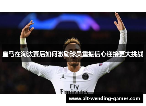 皇马在淘汰赛后如何激励球员重振信心迎接更大挑战 皇马在淘汰赛后如何激励球员重振信心迎接更大挑战