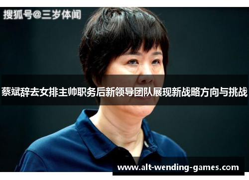 蔡斌辞去女排主帅职务后新领导团队展现新战略方向与挑战