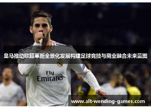 皇马推动欧超革新全景化发展构建足球竞技与商业融合未来蓝图