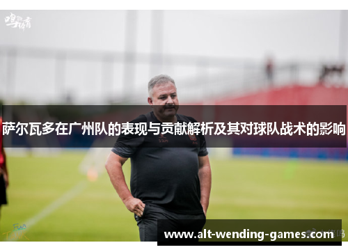 萨尔瓦多在广州队的表现与贡献解析及其对球队战术的影响 萨尔瓦多在广州队的表现与贡献解析及其对球队战术的影响