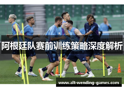 阿根廷队赛前训练策略深度解析 阿根廷队赛前训练策略深度解析
