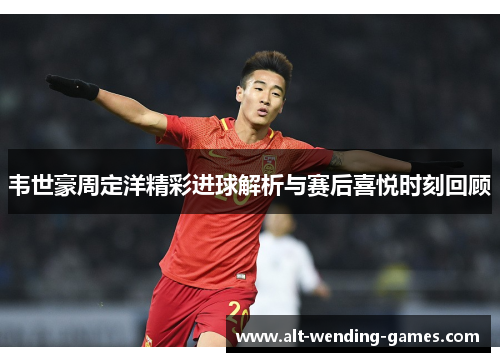 韦世豪周定洋精彩进球解析与赛后喜悦时刻回顾