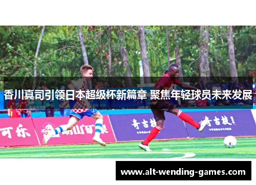 香川真司引领日本超级杯新篇章 聚焦年轻球员未来发展