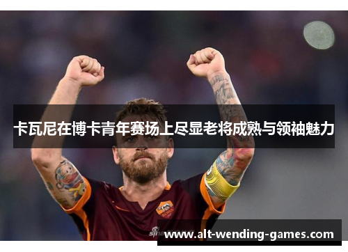 卡瓦尼在博卡青年赛场上尽显老将成熟与领袖魅力 卡瓦尼在博卡青年赛场上尽显老将成熟与领袖魅力